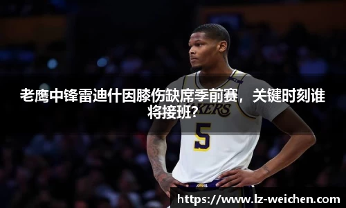 老鹰中锋雷迪什因膝伤缺席季前赛，关键时刻谁将接班？