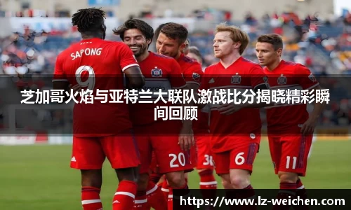 芝加哥火焰与亚特兰大联队激战比分揭晓精彩瞬间回顾