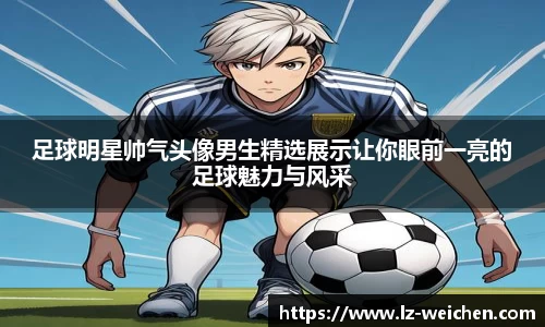 足球明星帅气头像男生精选展示让你眼前一亮的足球魅力与风采