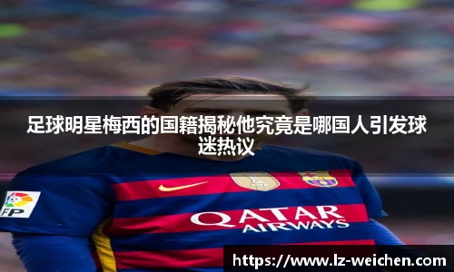 足球明星梅西的国籍揭秘他究竟是哪国人引发球迷热议